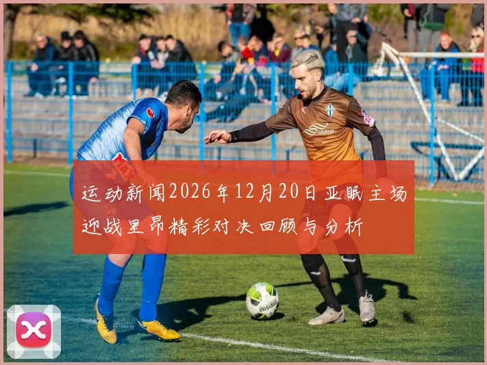 运动新闻2026年12月20日亚眠主场迎战里昂精彩对决回顾与分析