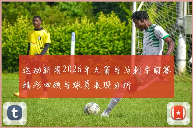 运动新闻2026年火箭与马刺季前赛精彩回顾与球员表现分析