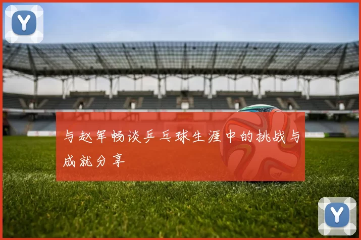 与赵军畅谈乒乓球生涯中的挑战与成就分享