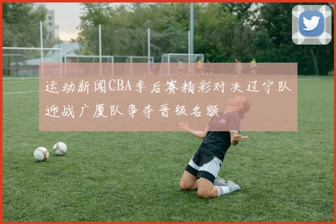 运动新闻CBA季后赛精彩对决辽宁队迎战广厦队争夺晋级名额